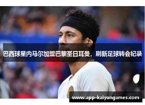 巴西球星内马尔加盟巴黎圣日耳曼，刷新足球转会纪录