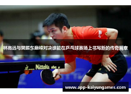 林高远与樊振东巅峰对决谁能在乒乓球赛场上书写新的传奇篇章